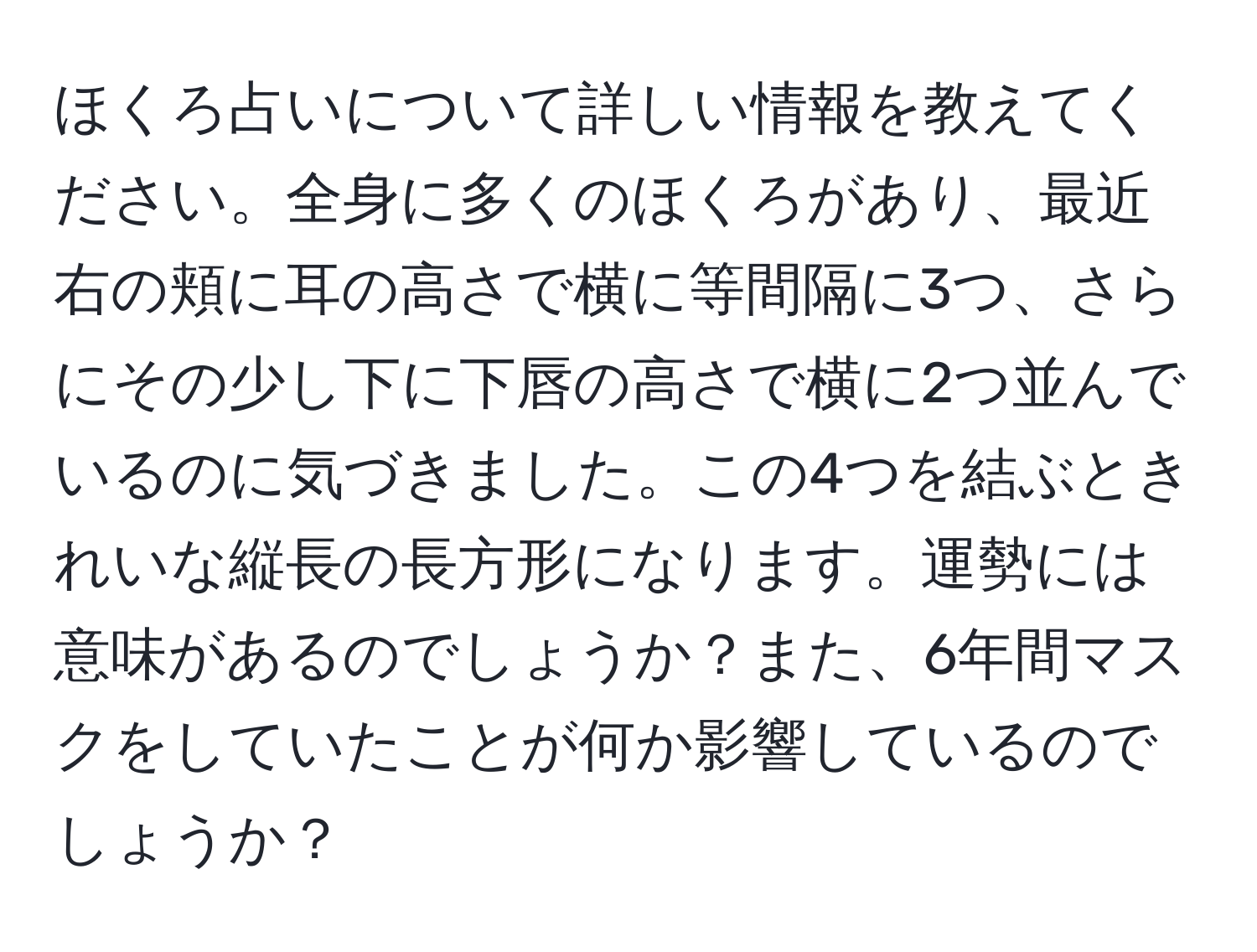 ほくろ占いについて詳しい情報を教えてください。全身に多くのほくろがあり、最近右の頬に耳の高さで横に等間隔に3つ、さらにその少し下に下唇の高さで横に2つ並んでいるのに気づきました。この4つを結ぶときれいな縦長の長方形になります。運勢には意味があるのでしょうか？また、6年間マスクをしていたことが何か影響しているのでしょうか？