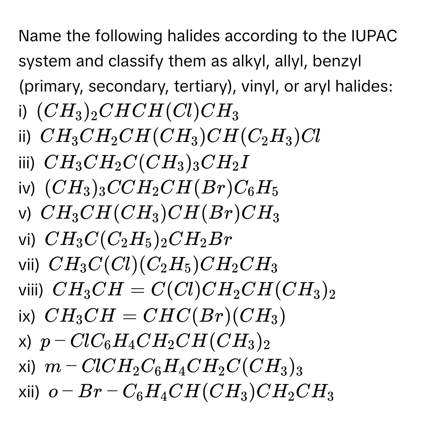 Name the following halides according to the IUPAC system and classify them as alkyl, allyl, benzyl (primary, secondary, tertiary), vinyl, or aryl halides:

i)  $(CH₃)₂CHCH(Cl)CH₃$
ii) $CH₃CH₂CH(CH₃)CH(C₂H₃)Cl$
iii) $CH₃CH₂C(CH₃)₃CH₂I$
iv) $(CH₃)₃CCH₂CH(Br)C₆H₅$
v)  $CH₃CH(CH₃)CH(Br)CH₃$
vi) $CH₃C(C₂H₅)₂CH₂Br$
vii) $CH₃C(Cl)(C₂H₅)CH₂CH₃$
viii) $CH₃CH=C(Cl)CH₂CH(CH₃)₂$
ix)  $CH₃CH=CHC(Br)(CH₃)$
x)  $p-ClC₆H₄CH₂CH(CH₃)₂$
xi) $m-ClCH₂C₆H₄CH₂C(CH₃)₃$
xii) $o-Br-C₆H₄CH(CH₃)CH₂CH₃$