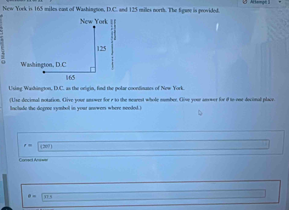 Attempt 1 
New York is 165 miles east of Washington, D.C. and 125 miles north. The figure is provided. 
New York j 7
5
125
Washington, D.C
165
Using Washington, D.C. as the origin, find the polar coordinates of New York. 
(Use decimal notation. Give your answer for s to the nearest whole number. Give your answer for θ to one decimal place. 
Include the degree symbol in your answers where needed.)
r= (207) 
Correct Answer
0= 37.5