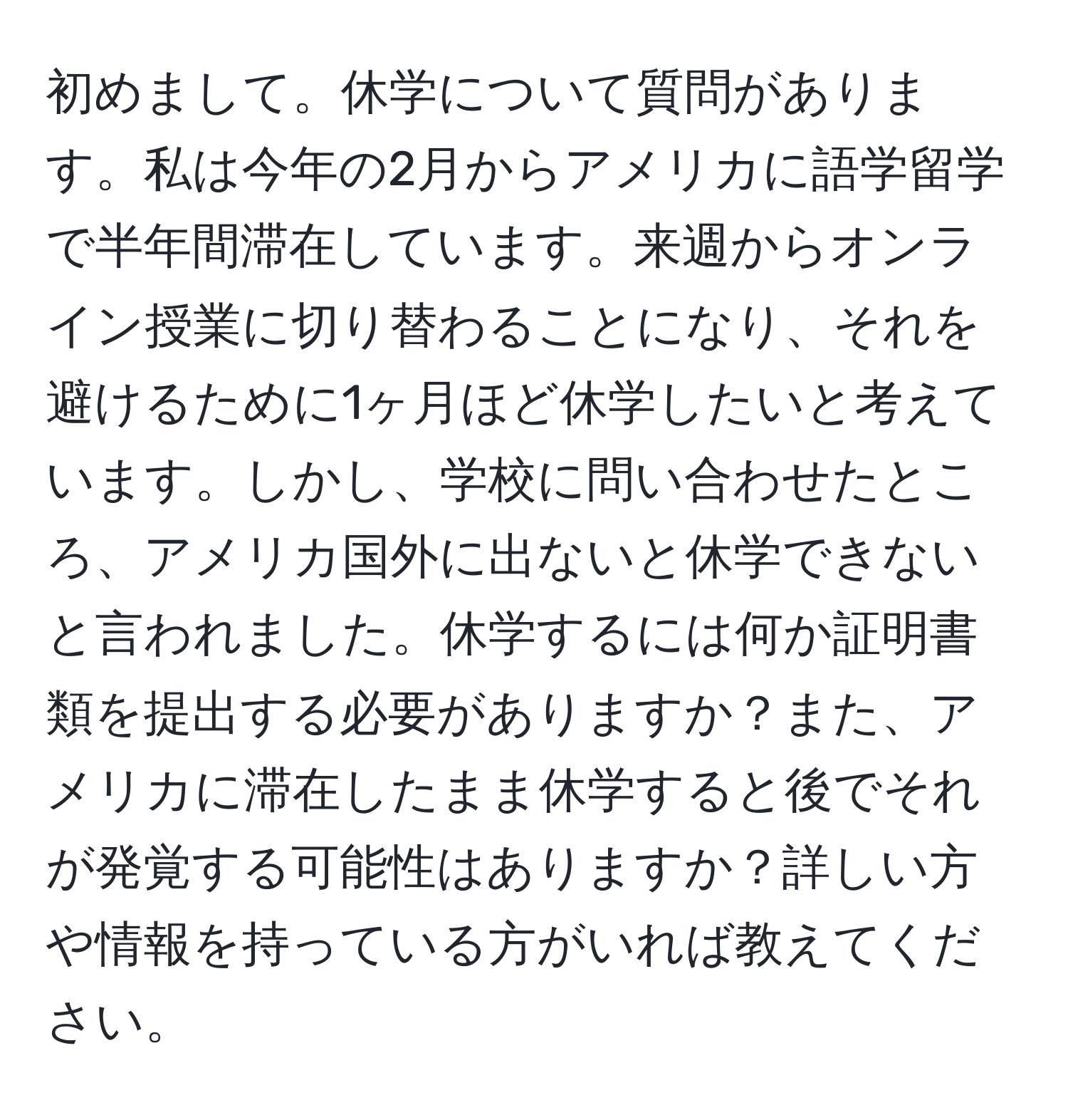 初めまして。休学について質問があります。私は今年の2月からアメリカに語学留学で半年間滞在しています。来週からオンライン授業に切り替わることになり、それを避けるために1ヶ月ほど休学したいと考えています。しかし、学校に問い合わせたところ、アメリカ国外に出ないと休学できないと言われました。休学するには何か証明書類を提出する必要がありますか？また、アメリカに滞在したまま休学すると後でそれが発覚する可能性はありますか？詳しい方や情報を持っている方がいれば教えてください。