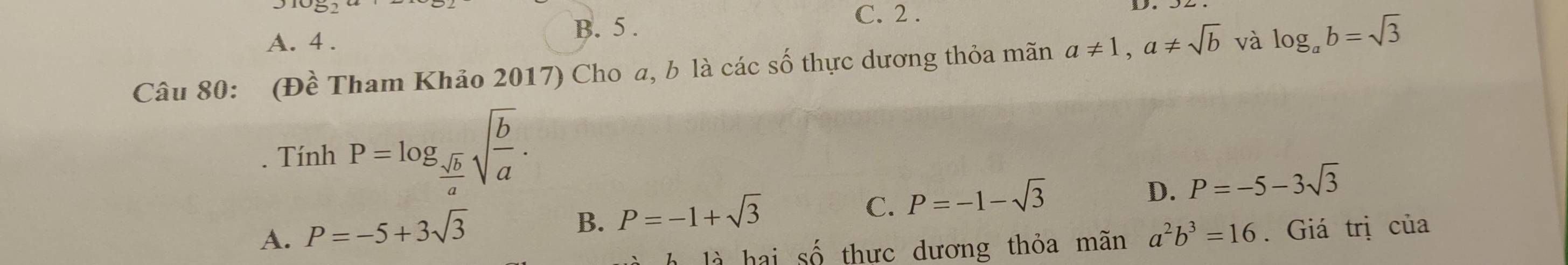 A. 4.
B. 5.
C. 2 .
Câu 80: (Đề Tham Khảo 2017) Cho a, b là các số thực dương thỏa mãn a!= 1, a!= sqrt(b) và log _ab=sqrt(3)
Tính P=log _ sqrt(b)/a sqrt(frac b)a.
B. P=-1+sqrt(3)
C. P=-1-sqrt(3)
D. P=-5-3sqrt(3)
A. P=-5+3sqrt(3) a^2b^3=16. Giá trị của
là hai widehat O 6 thư c dương thỏa mn