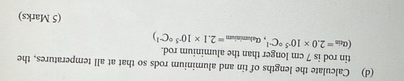 Calculate the lengths of tin and aluminium rods so that at all temperatures, the
(alpha _tin=2.0* 10^(-5circ)C^(-1),alpha _aluminium=2.1* 10^(-5circ)C^(-1)) tin rod is 7 cm longer than the aluminium rod. 
(5 Marks)