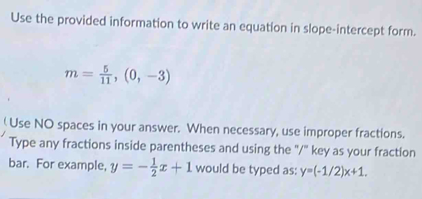 Use the provided information to write an equation in slope-intercept form.
m= 5/11 ,(0,-3)
( Use NO spaces in your answer. When necessary, use improper fractions. 
Type any fractions inside parentheses and using the "/" key as your fraction 
bar. For example, y=- 1/2 x+1 would be typed as: y=(-1/2)x+1.