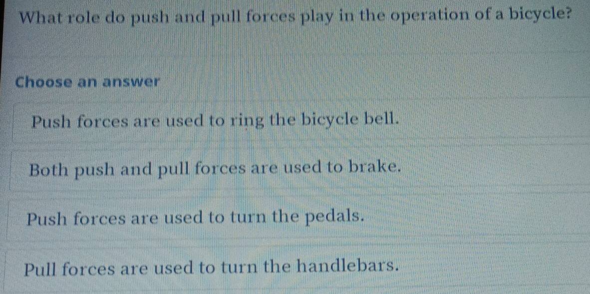 What role do push and pull forces play in the operation of a bicycle?
Choose an answer
Push forces are used to ring the bicycle bell.
Both push and pull forces are used to brake.
Push forces are used to turn the pedals.
Pull forces are used to turn the handlebars.