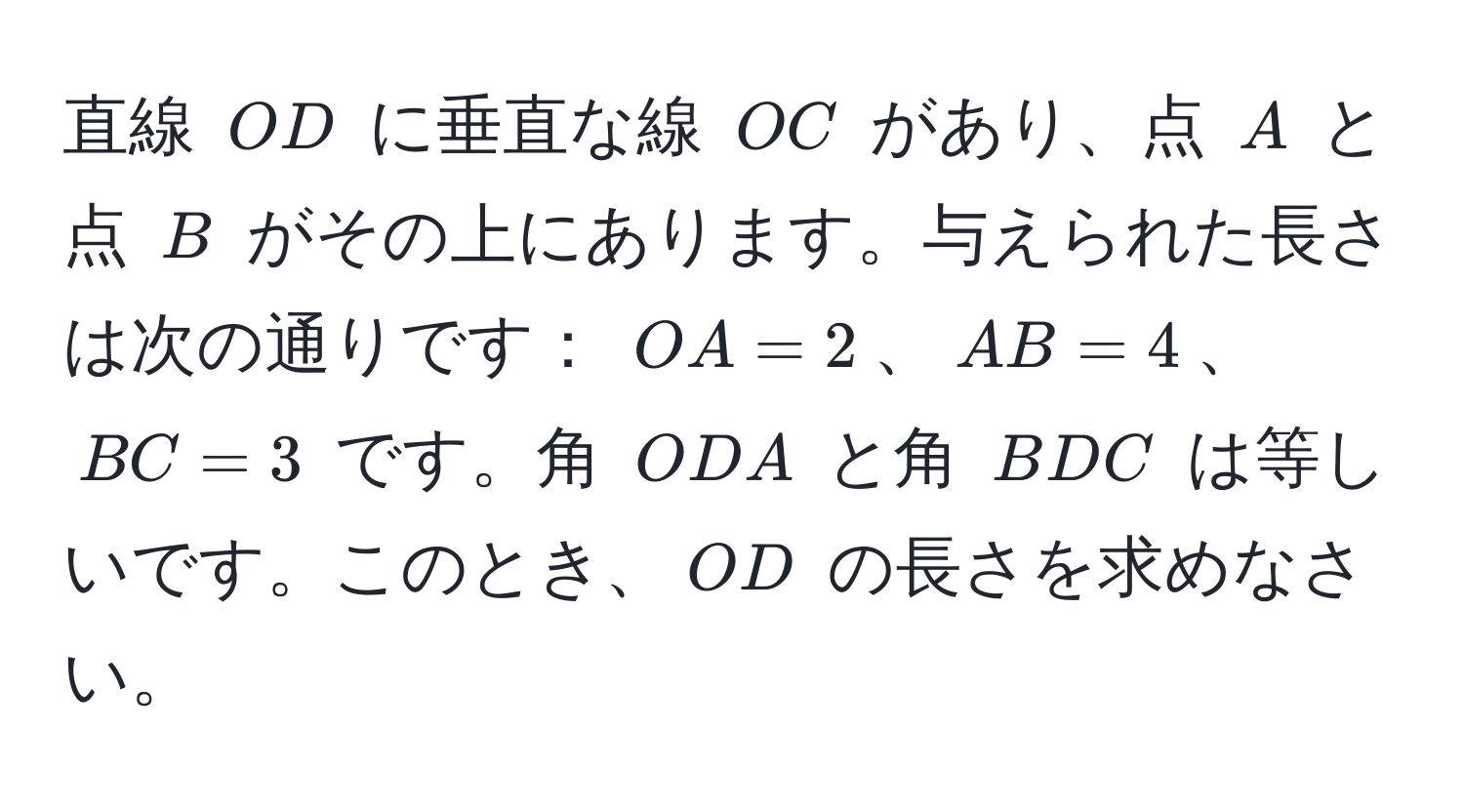 直線 ( OD ) に垂直な線 ( OC ) があり、点 ( A ) と点 ( B ) がその上にあります。与えられた長さは次の通りです： ( OA = 2 )、( AB = 4 )、( BC = 3 ) です。角 ( ODA ) と角 ( BDC ) は等しいです。このとき、( OD ) の長さを求めなさい。