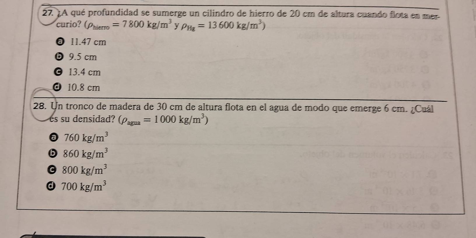 ¿A qué profundidad se sumerge un cilindro de hierro de 20 cm de altura cuando flota en mer
curio? (rho _hierro=7800kg/m^3 y P_Hg=13600kg/m^3)
11.47 cm
ⓑ9. 5 cm
© 13.4 cm
d 10.8 cm
28. Un tronco de madera de 30 cm de altura flota en el agua de modo que emerge 6 cm. ¿Cuál
es su densidad? (rho _agua=1000kg/m^3)
a 760kg/m^3
6 860kg/m^3
G 800kg/m^3
a 700kg/m^3