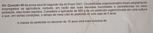 04- Questão 95 da prova azul do segundo dia do Enem 2021. Os pesticidas organoclorados foram amplamente 
empregados na agricultura, contudo, em razão das suas elevadas toxicidades e persistências no meio 
ambiente, eles foram banidos. Considere a aplicação de 600 g de um pestícida organoclorado em uma cultura 
e que, em certas condições, o tempo de meia-vida do pesticida no solo seja de 5 anos. 
A massa do pesticida no decorrer de 16 anos será mais próxima de