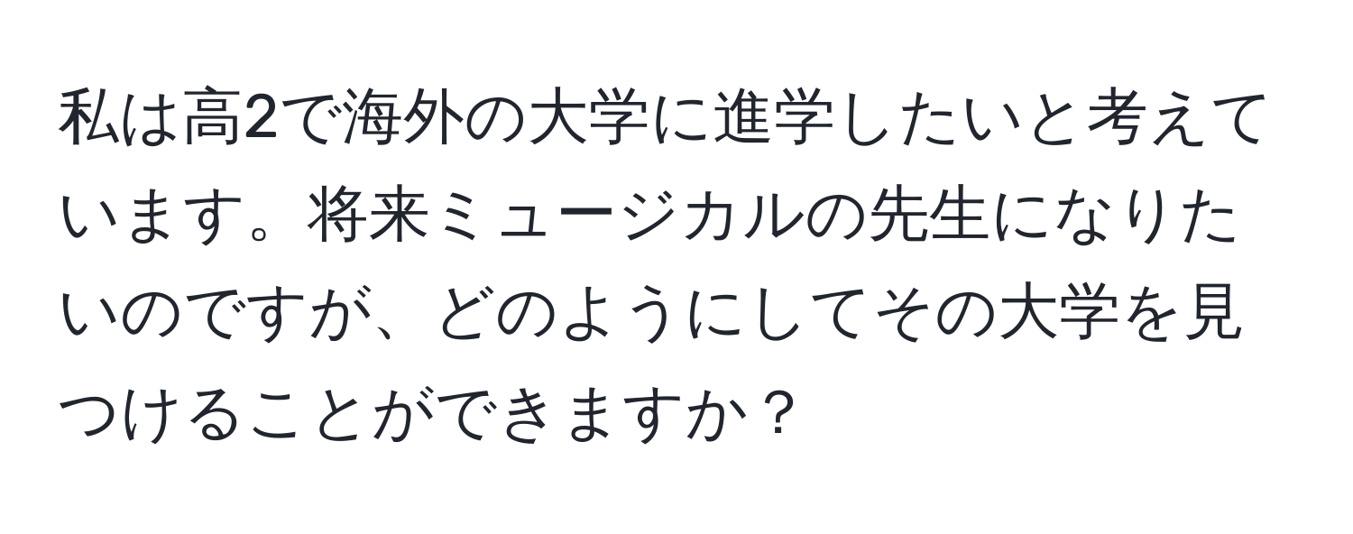 私は高2で海外の大学に進学したいと考えています。将来ミュージカルの先生になりたいのですが、どのようにしてその大学を見つけることができますか？