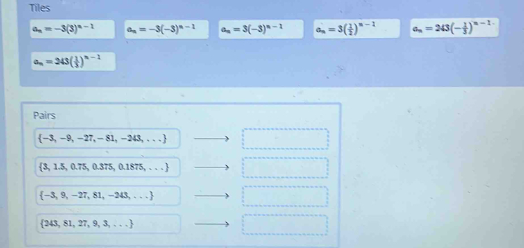 Tiles
a_n=-3(3)^n-1 a_n=-3(-3)^n-1 a_n=3(-3)^n-1 a_n=3( 1/2 )^n-1 a_n=243(- 1/3 )^n-1
a_n=243( 1/3 )^n-1
Pairs
 -3,-9,-27,-81,-243,...
 3,1.5,0.75,0.375,0.1875,...
 -3,9,-27,81,-243,...
 243,81,27,9,3,...