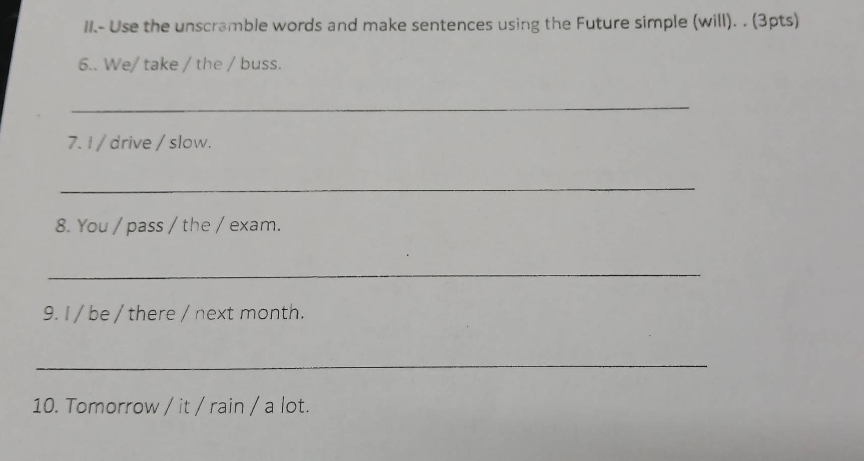 II.- Use the unscramble words and make sentences using the Future simple (will). . (3pts) 
6.. We/ take / the / buss. 
_ 
7. I / drive / slow. 
_ 
8. You / pass / the / exam. 
_ 
9. I / be / there / next month. 
_ 
10. Tomorrow / it / rain / a lot.