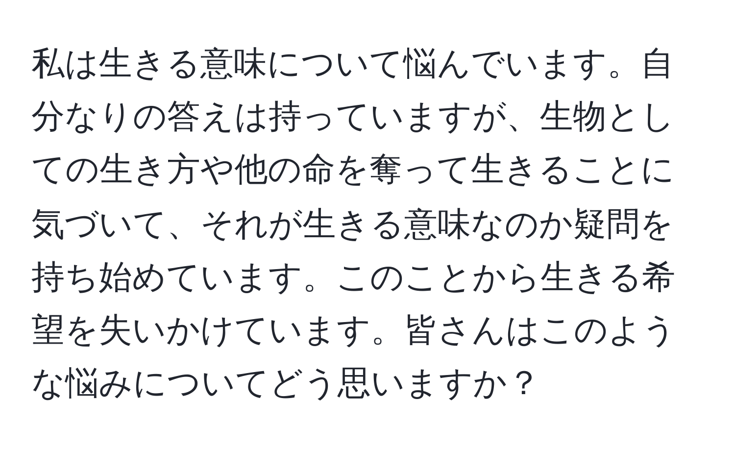 私は生きる意味について悩んでいます。自分なりの答えは持っていますが、生物としての生き方や他の命を奪って生きることに気づいて、それが生きる意味なのか疑問を持ち始めています。このことから生きる希望を失いかけています。皆さんはこのような悩みについてどう思いますか？