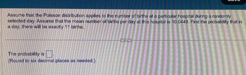 Assume that the Poisson distribution applies to the number of births at a particular hospital during a randomly 
selected day. Assume that the mean number of births per day at this hospital is 10.0449. Find the probability that in
a day, there will be exactly 11 births. 
The probability is □. 
(Round to six decimal places as needed.)