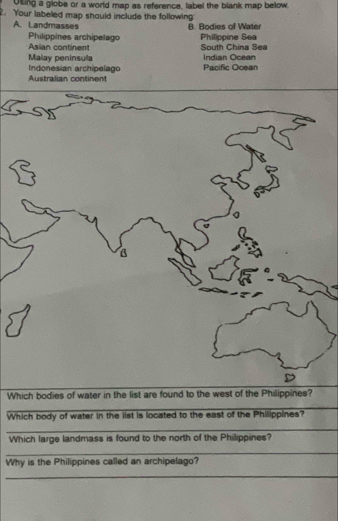 Using a globe or a world map as reference, label the blank map below, 
. Your labeled map should include the following: 
A. Landmasses B. Bodies of Water 
Philippines archipelago Philippine Sea 
Asian continent South China Sea 
Malay peninsula Indian Ocean 
Indonesian archipelago Pacific Ocean 
Australian continent 
Which bodies of water in the list are found to the west of the Philippines? 
_ 
_ 
_ 
Which body of water in the list is located to the east of the Philippines? 
_ 
Which large landmass is found to the north of the Philippines? 
_ 
Why is the Philippines called an archipelago? 
_