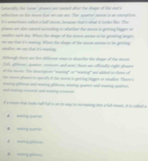 Gemertlly, the lnnar shaes ase numed ater the dhage of the sonts
eefection on the moon ta we can ses. The quarter mson is an exseption
it's sometimes salied a hall mosn, bssmse dom s whe is lels les. Thes
plases ars doo namet asssnting to whatton tie mson is getting bigger se
smaler each day. When the doags of the msen seems to be growing lager,
we say tha it's maning. Whn the dhage of the moen seems to be gettling
smaller, ser say that it's waning.
though there as tve diflenent was to desertie the sage of the moon 
ful, gibou, quater, ensent and sew) tere ans ofcially eight phases
ot the moon. The besctspoes" wasing" se" waking" wee added to these of
the mson poes to sporty if the msen is gning igger se smallen. There's
wading golous and saning gibisus, waing quater and vaning quarter,
and naken rreennt sh nasieg presnes .
It a moon that iosks hall full is on ts way to increasing ito a full moon, it is called a
▲waning quaner.
_ xnving quarter.
C maning glstes.
D