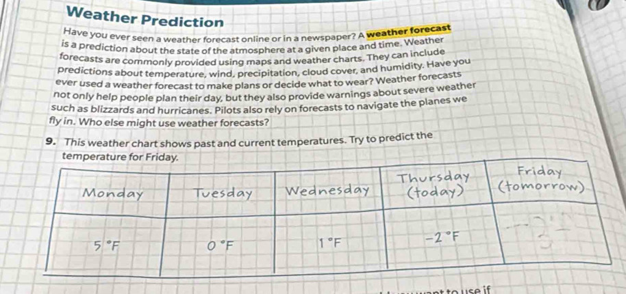 Weather Prediction 
Have you ever seen a weather forecast online or in a newspaper? A weather forecast 
is a prediction about the state of the atmosphere at a given place and time. Weather 
forecasts are commonly provided using maps and weather charts. They can include 
predictions about temperature, wind, precipitation, cloud cover, and humidity. Have you 
ever used a weather forecast to make plans or decide what to wear? Weather forecasts 
not only help people plan their day, but they also provide warnings about severe weather 
such as blizzards and hurricanes. Pilots also rely on forecasts to navigate the planes we 
fly in. Who else might use weather forecasts? 
9. This weather chart shows past and current temperatures. Try to predict the