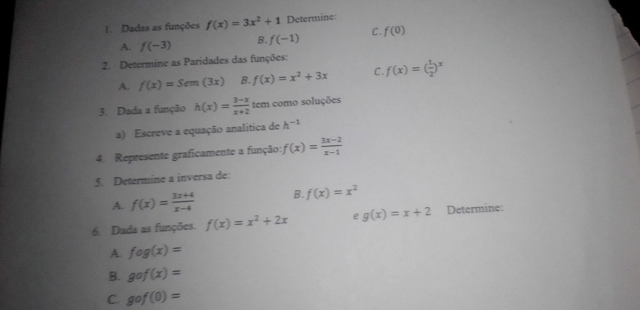 Dadas as funções f(x)=3x^2+1 Determine:
A. f(-3)
B. f(-1) C. f(0)
2. Determine as Paridades das funções:
A. f(x)=Sem(3x) B. f(x)=x^2+3x C f(x)=( 1/2 )^x
3. Dada a função h(x)= (3-x)/x+2  tem como soluções
a) Escreve a equação analítica de h^(-1)
4. Represente graficamente a função: f(x)= (3x-2)/x-1 
5. Determine a inversa de:
A. f(x)= (3x+4)/x-4  B. f(x)=x^2
6. Dada as funções. f(x)=x^2+2x e g(x)=x+2 Determine:
A. fog(x)=
B. gcirc f(x)=
C. gof(0)=