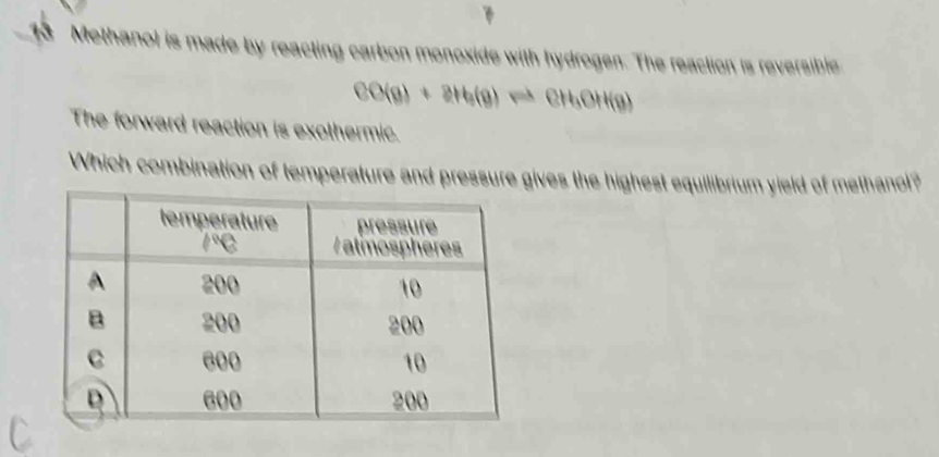 Methanol is made by reacting carbon monoxide with hydrogen. The reaction is reversible
CO(g)+8H_3(g)leftharpoons CH_3OH(g)
The forward reaction is exothermic. 
Which combination of temperature and pressure gives the highest equilibrium yield of methanol?