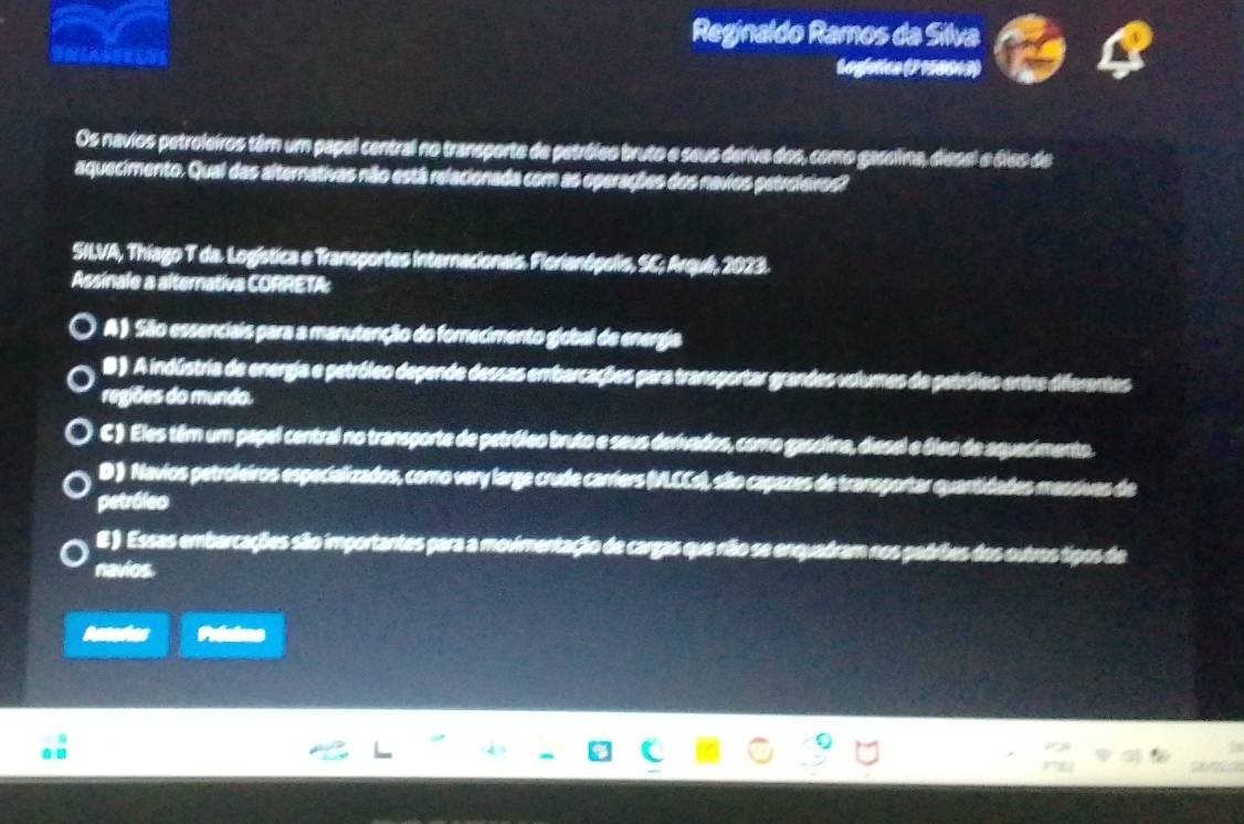 Reginaldo Ramos da Silva
Legfetica (2 150013)
Os navios petroleiros têm um papel central no transporte de petróleo bruto e seus deriva dos, como gaselina, diesel e áieo de
aquecimento. Qual das alternativas não está relacionada com as eperações dos navios petrcleivos?
SILVA, Thiago T da. Logística e Transportes Internacionais. Florianópelis, SC; Arqué, 2023.
Assinale a alternativa CORRETA:
A ) Sãão essenciais para a manutenção do fornecimento global de energia
B ). A indústria de energia e petróleo depende dessas embarcações para transportar grandes volumes de petróleo entre diferentes
regiões do mundo.
C ) Eles têm um papel central no transporte de petróleo bruto e seus derivados, como gasolina, diesel e óleo de aquecimento.
D ) Navios petroleiros especializados, como very large crude carriers (MLCCs), são capazes de transportar quantidades massivas de
petróleo
E ) Essas embarcações são importantes para a movimentação de cargas que não se enquadram nos padrbes dos outros tipos de
navios.