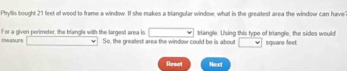 Phyllis bought 21 feet of wood to frame a window. If she makes a triangular window, what is the greatest area the window can have? 
For a given perimeter; the triangle with the largest area is triangle. Using this type of triangle, the sides would 
measure So, the greatest area the window could be is about square feet
Reset Next