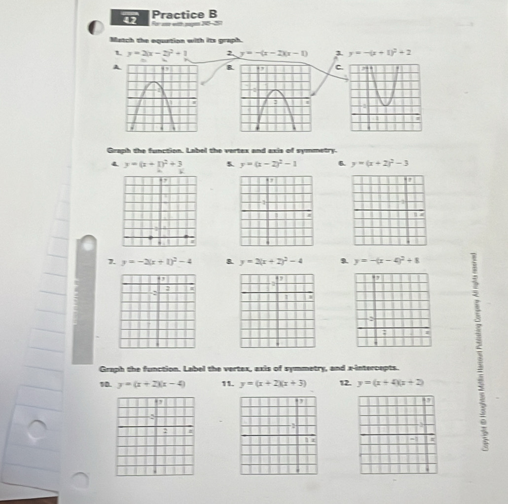 Practice B 
For a with pgn 15-5 
Match the equation with its graph. 
1 y=2(x-2)^2+1 2 y=-(x-2)(x-1) 3 y=-(x+1)^2+2
A 
Graph the function. Label the vertex and axis of symmetry.
y=(x+1)^2+3 5. y=(x-2)^2-1 6. y=(x+2)^2-3
I D 
7. y=-2(x+1)^2-4 8. y=2(x+2)^2-4 9. y=-(x-4)^2+8
D 

; 
Graph the function. Label the vertex, axis of symmetry, and x-intercepts. 
10. y=(x+2)(x-4) 11. y=(x+2)(x+3) 12. y=(x+4)(x+2)
, 
:
2 z