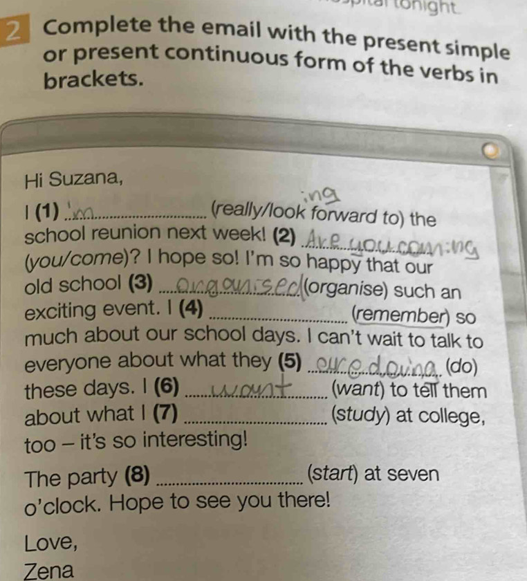 tar tonight. 
2 Complete the email with the present simple 
or present continuous form of the verbs in 
brackets. 
Hi Suzana, 
| (1) _(really/look forward to) the 
_ 
school reunion next week! (2) 
(you/come)? I hope so! I'm so happy that our 
old school (3)_ 
(organise) such an 
exciting event. I (4)_ 
(remember) so 
much about our school days. I can't wait to talk to 
everyone about what they (5) _(do) 
these days. I (6) _(want) to tell them 
about what I (7) _(study) at college, 
too - it's so interesting! 
The party (8) _(start) at seven 
o'clock. Hope to see you there! 
Love, 
Zena