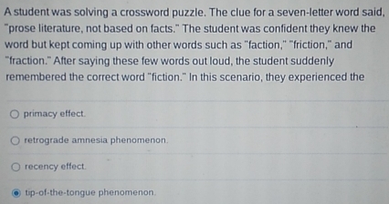 A student was solving a crossword puzzle. The clue for a seven-letter word said,
"prose literature, not based on facts." The student was confident they knew the
word but kept coming up with other words such as "faction," "friction," and
"fraction." After saying these few words out loud, the student suddenly
remembered the correct word "fiction." In this scenario, they experienced the
primacy effect.
retrograde amnesia phenomenon.
recency effect.
tip-of-the-tongue phenomenon