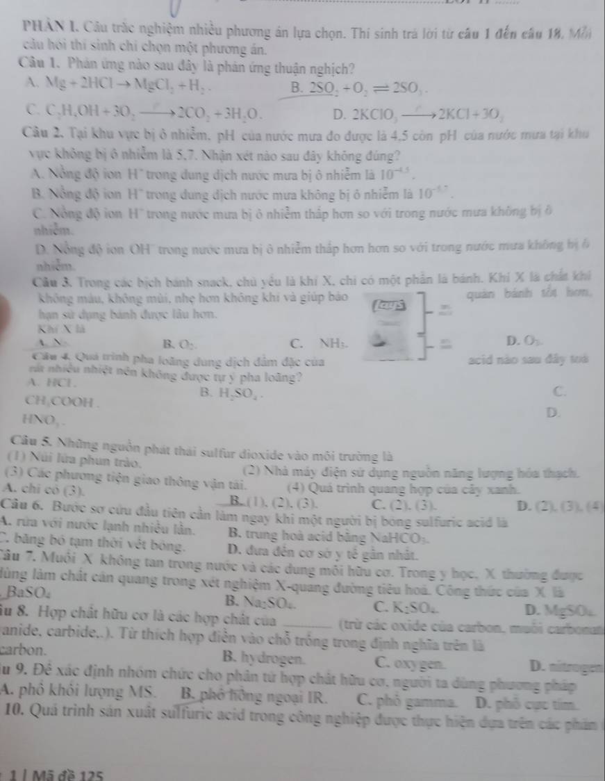 PHẢN I. Cầu trắc nghiệm nhiều phương án lựa chọn. Thí sinh trá lời từ câu 1 đến câu 18, Mẫn
câu hói thí sinh chi chọn một phương án.
Câu 1. Phản ứng nào sau đây là phản ứng thuận nghịch?
A. Mg+2HClto MgCl_2+H_2
B. 2SO_2+O_2leftharpoons 2SO_3
C. C_2H_4OH+3O_2to 2CO_2+3H_2O. D. 2KClO_3to 2KCl+3O_2
Câu 2. Tại khu vực bị ở nhiễm, pH của nước mưa đo được là 4,5 còn pH của nước mưa tại khu
vực không bị ô nhiễm là 5,7. Nhận xét nào sau đây không đúng?
A. Nổng độ iơn H' trong dung dịch nước mưa bị ô nhiễm là 10^(-4.5).
B. Nổng độ ion H'' trong dung dịch nước mưa không bị ô nhiễm là 10^(-1.7).
C. Nổng độ iơn H'' trong nước mưa bị ở nhiễm thấp hơn so với trong nước mưa không bị ô
nhiễm.
D. Nổng độ ion OH'' trong nước mưa bị ô nhiễm thấp hơn hơn so với trong nước mưa không bị 6
nhiễm.
Câu 3. Trong các bịch bánh snack, chủ yểu là khí X, chi có một phần là bánh. Khi X là chất khi
không máu, không mùi, nhẹ hơn không khí và giúp bảo quán bánh tối hơm,
hạn sử dụng bánh được lâu hơn.
Khí X là
A. N O_2.
B. O_2. C. NH_3
D.
Cầu 4, Quá trình pha loãng dung dịch đẩm đặc của acid nào sau đây toà
nút nhiều nhiệt nên không được tự ý pha loãng?
A. HCl C.
B. H_2SO_4.
CH,COOH .
HNO_3-
D.
Câu 5. Những nguồn phát thái sulfur dioxide vào môi trường là
(1) Núi lửa phun trào.
(2) Nhà máy điện sử dụng nguồn năng lượng hóa thạch.
(3) Các phương tiện giao thông vận tái.  (4) Quá trình quang hợp của cây xanh.
A. chi có (3). B,.(1), (2), (3). C. (2). (3).
D. (2),(3),(4)
Câu 6. Bước sơ cứu đầu tiên cần làm ngay khi một người bị bóng sulfuric acid là
A. rửa với nước lạnh nhiều lần. B. trung hoà acid bằng NaHCO₃.
C. băng bó tạm thời vệt bóng. D. đưa đến cơ sở y tế gân nhật.
Tâu 7. Muối X không tan trong nước và các dung môi hữu cơ. Trong y học. X thường được
lùng làm chất cán quang trong xét nghiệm X-quảng đường tiêu hoá. Công thức của X là
BaSO₄ B. Na₂SO₄. C. K_2SO_4 D. MgSO.
iu 8. Hợp chất hữu cơ là các hợp chất của _ (trừ các oxide của carbon, muôi carbonan
anide, carbide,.). Từ thích hợp điễn vào chỗ tróng trong định nghĩa trên là
carbon. B. hydrogen. C. oxy gen. D. nitrogen
du 9. Để xác định nhóm chức cho phân tử hợp chất hữu cơ, người ta dùng phương pháp
A. phô khôi lượng MS. B. phỏ hồng ngoại IR. C. phỏ gamma. D. phố cực tím.
10. Quá trình sản xuất sulfuric acid trong công nghiệp được thực hiện dựa trên các phẩm  
1  | Mã đề 125