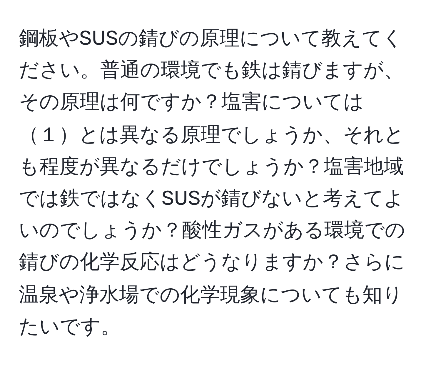 鋼板やSUSの錆びの原理について教えてください。普通の環境でも鉄は錆びますが、その原理は何ですか？塩害については１とは異なる原理でしょうか、それとも程度が異なるだけでしょうか？塩害地域では鉄ではなくSUSが錆びないと考えてよいのでしょうか？酸性ガスがある環境での錆びの化学反応はどうなりますか？さらに温泉や浄水場での化学現象についても知りたいです。