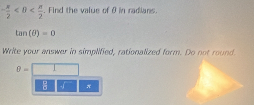 - π /2 <0< π /2 . Find the value of θ in radians.
tan (θ )=0
Write your answer in simplified, rationalized form. Do not round.
θ =
 □ /□   sqrt() π