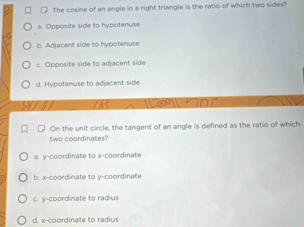 The cosine of an angle in a right triangle is the ratio of which two sides?
a. Opposite side to hypotenuse
b. Adjacent side to hypotenuse
c. Opposite side to adjacent side
d. Hypotenuse to adjacent side
On the unit circle, the tangent of an angle is defined as the ratio of which
two coordinates?
a. y-coordinate to x-coordinate

b. x-coordinate to y-coordinate
c. y-coordinate to radius
d. x-coordinate to radius