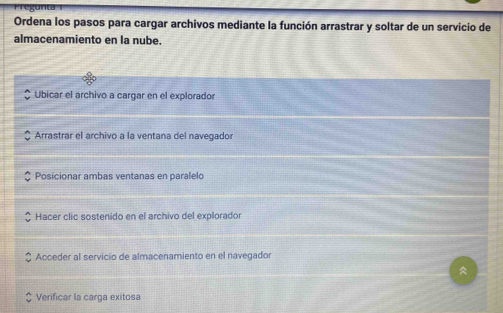 Ordena los pasos para cargar archivos mediante la función arrastrar y soltar de un servicio de
almacenamiento en la nube.
Ubicar el archivo a cargar en el explorador
Arrastrar el archivo a la ventana del navegador
Posicionar ambas ventanas en paralelo
Hacer clic sostenido en el archivo del explorador
Acceder al servicio de almacenamiento en el navegador
Verificar la carga exitosa