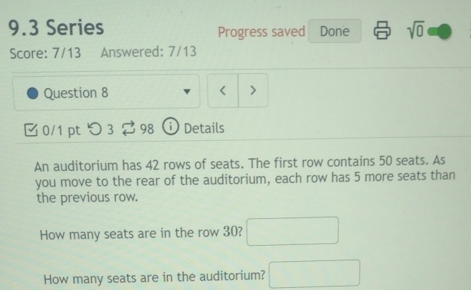 9.3 Series sqrt(0) 
Progress saved Done 
Score: 7/13 Answered: 7/13 
Question 8 < > 
B 0/1 pt つ 3 98 D Details 
An auditorium has 42 rows of seats. The first row contains 50 seats. As 
you move to the rear of the auditorium, each row has 5 more seats than 
the previous row. 
How many seats are in the row 30? □ 
How many seats are in the auditorium? □