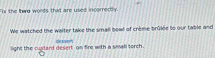 Fix the two words that are used incorrectly. 
We watched the waiter take the small bowl of crème brûlée to our table and 
dessert 
light the custard desert on fire with a small torch.