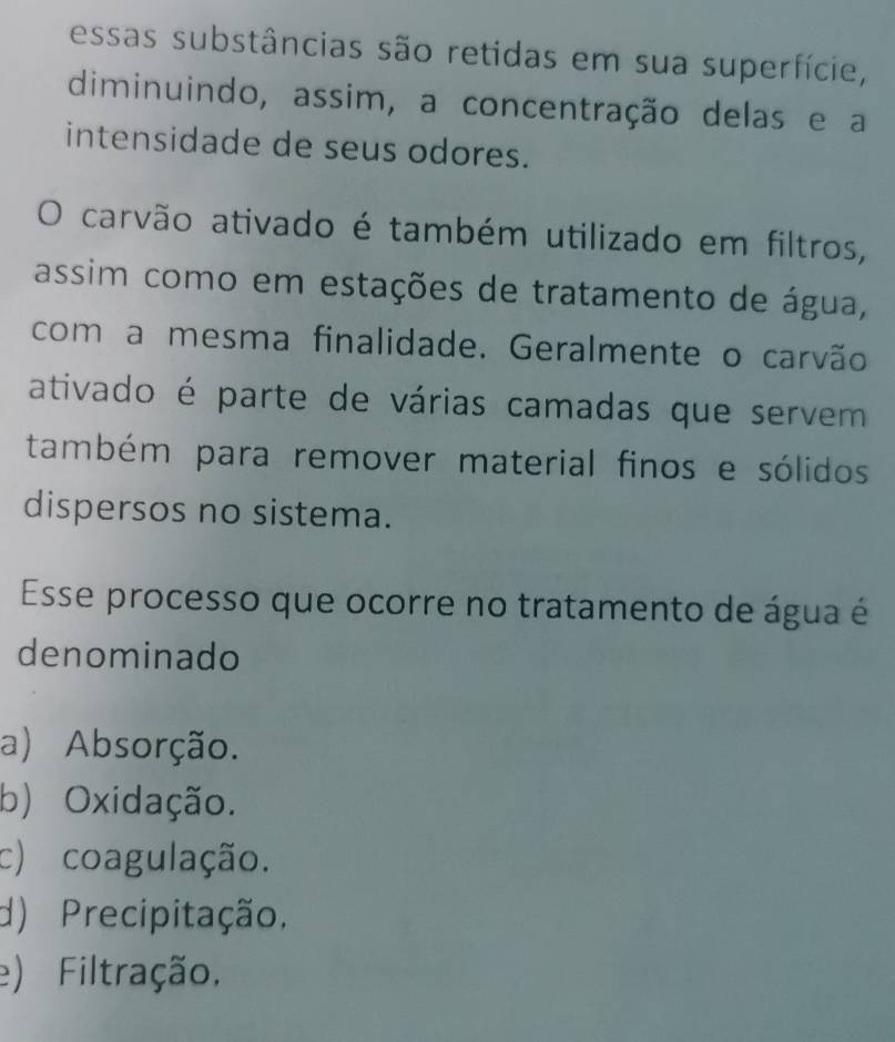 essas substâncias são retidas em sua superfície,
diminuindo, assim, a concentração delas e a
intensidade de seus odores.
O carvão ativado é também utilizado em filtros,
assim como em estações de tratamento de água,
com a mesma finalidade. Geralmente o carvão
ativado é parte de várias camadas que servem
também para remover material finos e sólidos
dispersos no sistema.
Esse processo que ocorre no tratamento de água é
denominado
a) Absorção.
b) Oxidação.
c) coagulação.
d) Precipitação.
e) Filtração.