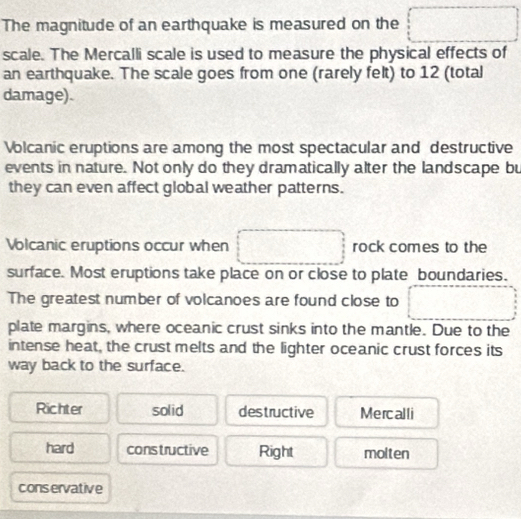 The magnitude of an earthquake is measured on the
scale. The Mercalli scale is used to measure the physical effects of
an earthquake. The scale goes from one (rarely felt) to 12 (total
damage).
Volcanic eruptions are among the most spectacular and destructive
events in nature. Not only do they dramatically alter the landscape bu
they can even affect global weather patterns.
Volcanic eruptions occur when rock comes to the
surface. Most eruptions take place on or close to plate boundaries.
The greatest number of volcanoes are found close to
plate margins, where oceanic crust sinks into the mantle. Due to the
intense heat, the crust melts and the lighter oceanic crust forces its
way back to the surface.
Richter solid destructive Mercalli
hard constructive Right molten
conservative