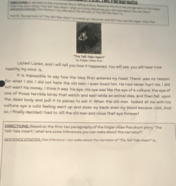 Wo Paragraphs 
cobeopates a earretor is the character who is telling a story. Based on the first two paragrasts of the sger 
ea doe shout wrory "The Tell-Tale Heart," what are some nterennes you can mate about the savretoo? 
de h tce iotaee te invrence i can make aboot the narrator of the reit tais veant'' a 
wonne, the narretor of "The Tel-Tale Heart' s a made up charecter and MOt the seal of litger Atlan Poel 
''The Tell-Tale Heart' 
by Edgar Allan Poe 
Listen! Listen, and I will tell you how it happened. You will see, you will hear how 
healthy my mind is. 
It is impossible to say how the idea first entered my head. There was no reason 
for what I did. I did not hate the old man; I even loved him. He had never hurt me. I did 
not want his money. I think it was his eye. His eye was like the eye of a vulture, the eye of 
one of those terrible birds that watch and wait while an animal dies, and then fall upon 
the dead body and pull it to pieces to eat it. When the old man looked at me with his 
vulture eye a cold feeling went up and down my back; even my blood became cold. And 
so, I finally decided I had to kill the old man and close that eye forever! 
DIRECTIONS: Based on the first two paragraphs of the Edgar Allan Poe short story "The 
Tell-Tale Heart," what are some inferences you can make about the narrator? 
SENTENCE STARTER. One inference I can make about the narrator of "The Tell-Tale Heart" is...