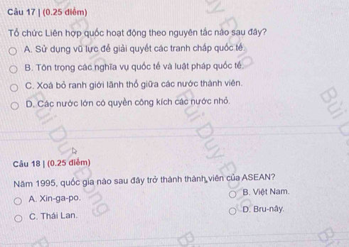 (0.25 diểm)
Tổ chức Liên hợp quốc hoạt động theo nguyên tắc nào sau đây?
A. Sử dụng vũ lực để giải quyết các tranh chấp quốc tế.
B. Tôn trọng các nghĩa vụ quốc tế và luật pháp quốc tế.
C. Xoá bỏ ranh giới lãnh thổ giữa các nước thành viên.
D. Các nước lớn có quyền công kích các nước nhỏ.
a
Câu 18 | (0.25 điểm)
Năm 1995, quốc gia nào sau đây trở thành thành viên của ASEAN?
A. Xin-ga-po. B. Việt Nam.
C. Thái Lan. D. Bru-nây.