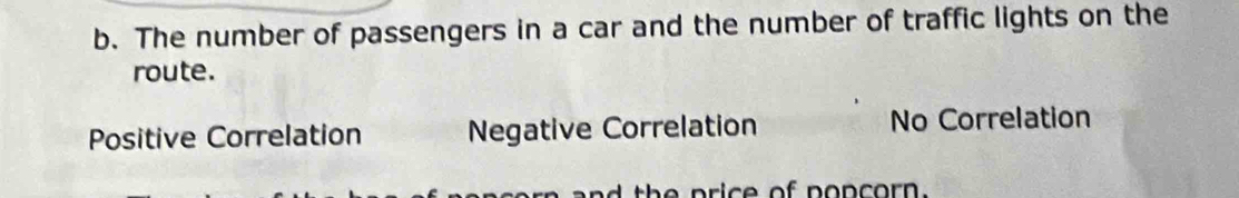 The number of passengers in a car and the number of traffic lights on the
route.
Positive Correlation Negative Correlation No Correlation
th e p ric e of popcorn.