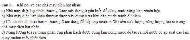 Khi nói về các nhà máy điện hạt nhân: 
a) Nhà máy điện hạt nhân thường được xây dựng ở gần biển để dùng nước nặng làm nhiên liệu. 
b) Nhà máy điện hạt nhân thường được xây dựng ở xa khu dân cư để tránh ô nhiễm. 
c) Các thanh có chứa boron thường được dùng để hấp thụ neutron để kiểm soát lượng năng lượng toả ra trong 
nhà máy điện hạt nhân. 
d) Năng lượng toả ra trong phản ứng phân hạch được dùng làm nóng nước để tạo ra hơi nước có áp suất cao làm 
quay tuabin máy phát điện.