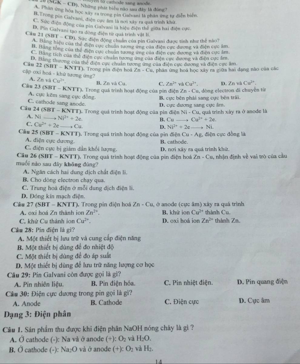 tuyen tử cathode sang anode.
20 (SGK - CD). Những phát biểu nào sau đây là đúng?
A. Phản ứng hóa học xây ra trong pin Galvani là phản ứng tự diễn biến.
B.Trong pin Galvani, điện cực âm là nơi xảy ra quá trình khử.
C. Sức điện động của pin Galvani là hiệu điện thế giữa hai điện cực.
D. Pin Galvani tạo ra dòng điện từ quá trình vật lí.
Câu 21 (SBT - CD). Sức điện động chuẩn của pin Galvani được tính như thế nào?
A. Bằng hiệu của thế điện cực chuẩn tương ứng của điện cực dương và điện cực âm.
B. Bằng tổng của thế điện cực chuẩn tương ứng của điện cực dương và điện cực âm.
C. Bằng tích của thể điện cực chuẩn tương ứng của điện cực dương và điện cực âm.
D. Bằng thương của thể điện cực chuẩn tương ứng của điện cực dương và điện cực âm.
Câu 22 (SBT - KNTT). Trong pin điện hoá Zn-Cu , phản ứng hoá học xảy ra giữa hai dạng nào của các
cặp oxi hoá - khử tương ứng? Cu^(2+). D. ∠ t 1 và Cu^(2+).
A. Zn và Cu^(2+). B. Zn và Cu.
C. Zn^(2+) và
Câu 23 (SBT - KNTT). Trong quá trình hoạt động của pin điện Zn - Cu, dòng electron di chuyển từ
A. cực kẽm sang cực đồng.
B. cực bên phải sang cực bên trái.
C. cathode sang anode.
D. cực dương sang cực âm.
Câu 24 (SBT - KNTT). Trong quá trình hoạt động của pin điện Ni - Cu, quá trình xảy ra ở anode là
A. Ni Ni^(2+)+2e.
B. Cu Cu^(2+)+2e.
C. Cu^(2+)+2e → Cu. Ni.
D. Ni^(2+)+2e
Câu 25 (SBT - KNTT). Trong quá trình hoạt động của pin điện Cu-Ag 3, điện cực đồng là
A. điện cực dương. B. cathode.
C. điện cực bị giảm dần khối lượng. D. nơi xảy ra quá trình khử.
Câu 26 (SBT - KNTT). Trong quá trình hoạt động của pin điện hoá Zn-Cu , nhận định về vai trò của cầu
muối nào sau đây không đúng?
A. Ngăn cách hai dung dịch chất điện li.
B. Cho dòng electron chạy qua.
C. Trung hoà điện ở mỗi dung dịch điện li.
D. Đóng kín mạch điện.
Câu 27 (SBT - KNTT). Trong pin điện hoá Zn-Cu , ở anode (cực âm) xảy ra quá trình
A. oxi hoá Zn thành ion Zn^(2+). B. khử ion Cu^(2+) thành Cu.
C. khử Cu thành ion Cu^(2+). D. oxi hoá ion Zn^(2+) thành Zn.
Câu 28: Pin điện là gì?
A. Một thiết bị lưu trữ và cung cấp điện năng
B. Một thiết bị dùng để đo nhiệt độ
C. Một thiết bị dùng đề đo áp suất
D. Một thiết bị dùng để lưu trữ năng lượng cơ học
Câu 29: Pin Galvani còn được gọi là gì?
A. Pin nhiên liệu. B. Pin điện hóa. C. Pin nhiệt điện. D. Pin quang điện
Câu 30: Điện cực dương trong pin gọi là gì?
A. Anode B. Cathode C. Điện cực D. Cực âm
*  Dạng 3: Điện phân
Câu 1. Sản phẩm thu được khi điện phân NaOH nóng chảy là gì ?
A. Ở cathode (-): Na và ở anode (+): O_2 và H_2O.
B. Ở cathode (-): Na_2O và ở anode (+): O_2 và H_2.
14