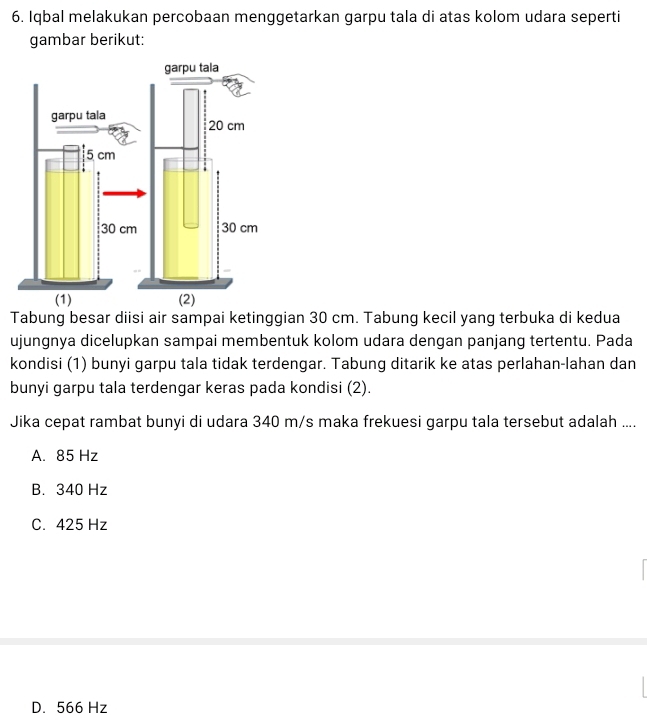 Iqbal melakukan percobaan menggetarkan garpu tala di atas kolom udara seperti
gambar berikut:
Tabung besar diisi air sampai ketinggian 30 cm. Tabung kecil yang terbuka di kedua
ujungnya dicelupkan sampai membentuk kolom udara dengan panjang tertentu. Pada
kondisi (1) bunyi garpu tala tidak terdengar. Tabung ditarik ke atas perlahan-lahan dan
bunyi garpu tala terdengar keras pada kondisi (2).
Jika cepat rambat bunyi di udara 340 m/s maka frekuesi garpu tala tersebut adalah ....
A. 85 Hz
B. 340 Hz
C. 425 Hz
D. 566 Hz