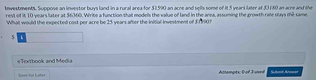 Investments. Suppose an investor buys land in a rural area for $1590 an acre and sells some of it 5 years later at $3180 an acre and the 
rest of it 10 years later at $6360. Write a function that models the value of land in the area, assuming the growth rate stays the same. 
What would the expected cost per acre be 25 years after the initial investment of $1590? 
□ 
eTextbook and Media 
Save for Later Attempts: 0 of 3 used Submit Answer