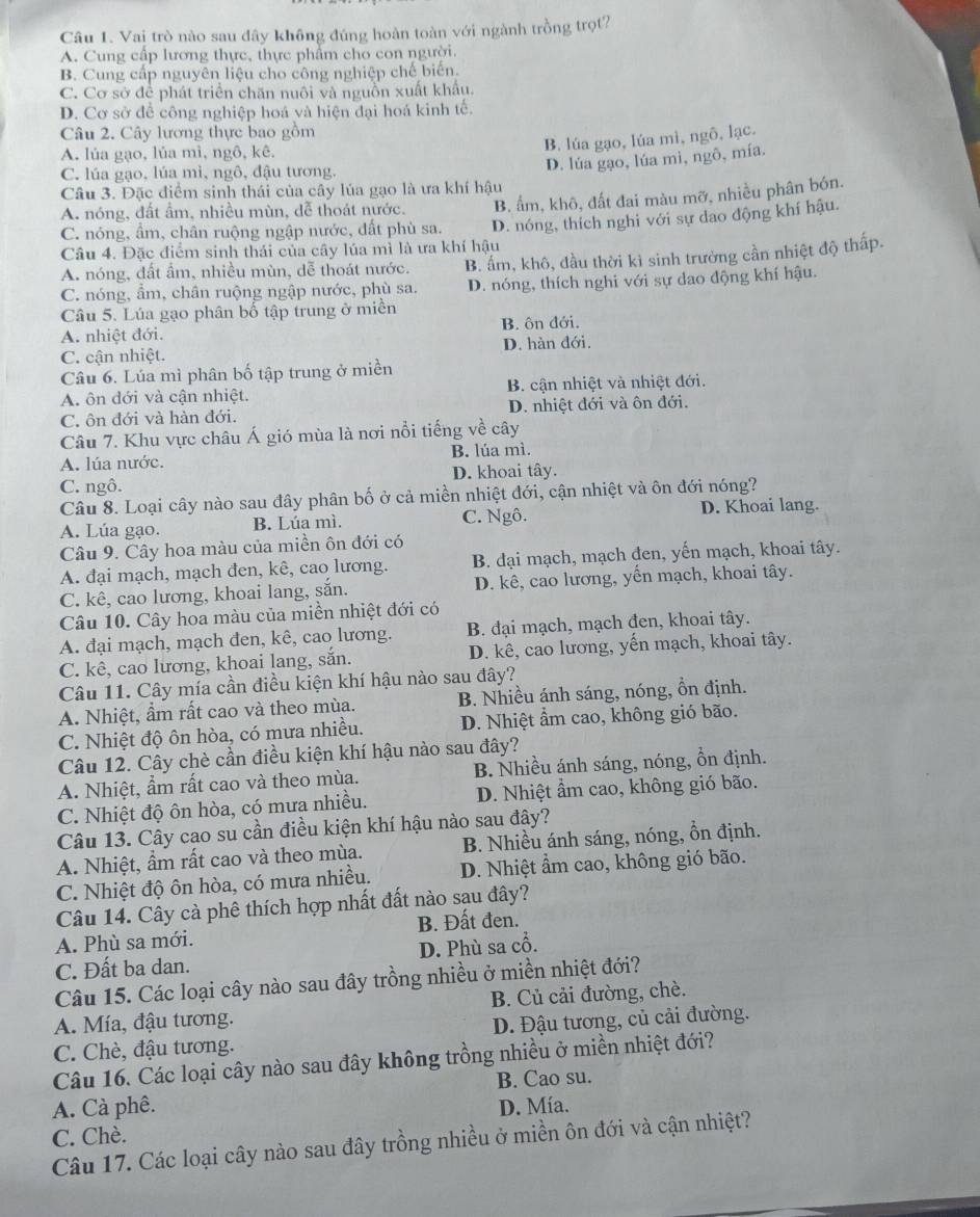 Vai trò nào sau đây không đúng hoàn toàn với ngành trồng trọt?
A. Cung cấp lương thực, thực phẩm cho con người.
B. Cung cấp nguyên liệu cho công nghiệp chế biến.
C. Cơ sở để phát triển chăn nuôi và nguồn xuất khẩu.
D. Cơ sở để công nghiệp hoá và hiện đại hoá kinh tế.
Câu 2. Cây lương thực bao gồm
A. lúa gạo, lúa mì, ngô, kê.
B. lúa gạo, lúa mì, ngô, lạc.
C. lúa gạo, lúa mì, ngô, đậu tương.
D. lúa gạo, lúa mì, ngô, mía.
Câu 3. Đặc điểm sinh thái của cây lúa gạo là ưa khí hậu
A. nóng, đất ẩm, nhiều mùn, đễ thoát nước. B. ẩm, khô, đất đai màu mỡ, nhiều phân bón.
C. nóng, ẩm, chân ruộng ngập nước, đất phù sa. D. nóng, thích nghi với sự dao động khí hậu.
Câu 4. Đặc điểm sinh thái của cây lúa mì là ưa khí hậu
A. nóng, đất ẩm, nhiều mùn, dễ thoát nước. B. ấm, khô, đầu thời kì sinh trưởng cần nhiệt độ thấp.
C. nóng, ẩm, chân ruộng ngập nước, phù sa. D. nóng, thích nghi với sự dao động khí hậu.
Câu 5. Lúa gạo phân bố tập trung ở miền
A. nhiệt đới. B. ôn đới.
C. cận nhiệt. D. hàn đới.
Câu 6. Lúa mì phân bố tập trung ở miền
A. ôn dới và cận nhiệt. B. cận nhiệt và nhiệt đới.
C. ôn đới và hàn đới. D. nhiệt đới và ôn đới.
Câu 7. Khu vực châu Á gió mùa là nơi nổi tiếng về cây
A. lúa nước. B. lúa mì.
C. ngô. D. khoai tây.
Câu 8. Loại cây nào sau đây phân bố ở cả miền nhiệt đới, cận nhiệt và ôn đới nóng?
A. Lúa gạo. B. Lúa mì. C. Ngô. D. Khoai lang.
Câu 9. Cây hoa màu của miền ôn đới có
A. đại mạch, mạch đen, kê, cao lương. B. đại mạch, mạch đen, yến mạch, khoai tây.
C. kê, cao lương, khoai lang, sắn. D. kê, cao lương, yến mạch, khoai tây.
Câu 10. Cây hoa màu của miền nhiệt đới có
A. đại mạch, mạch đen, kê, cao lương. B. đại mạch, mạch đen, khoai tây.
C. kê, cao lương, khoai lang, sắn. D. kê, cao lương, yến mạch, khoai tây.
Câu 11. Cây mía cần điều kiện khí hậu nào sau đây?
A. Nhiệt, ẩm rất cao và theo mùa. B. Nhiều ánh sáng, nóng, ồn định.
C. Nhiệt độ ôn hòa, có mưa nhiều.  D. Nhiệt ẩm cao, không gió bão.
Câu 12. Cây chè cần điều kiện khí hậu nào sau đây?
A. Nhiệt, ẩm rất cao và theo mùa. B. Nhiều ánh sáng, nóng, ổn định.
C. Nhiệt độ ôn hòa, có mưa nhiều. D. Nhiệt ẩm cao, không gió bão.
Câu 13. Cây cao su cần điều kiện khí hậu nào sau đây?
A. Nhiệt, ẩm rất cao và theo mùa. B. Nhiều ánh sáng, nóng, ồn định.
C. Nhiệt độ ôn hòa, có mưa nhiều. D. Nhiệt ẩm cao, không gió bão.
Câu 14. Cây cà phê thích hợp nhất đất nào sau đây?
A. Phù sa mới. B. Đất đen.
C. Đất ba dan. D. Phù sa cổ.
Câu 15. Các loại cây nào sau đây trồng nhiều ở miền nhiệt đới?
A. Mía, đậu tương. B. Củ cải đường, chè.
C. Chè, đậu tương. D. Đậu tương, củ cải đường.
Câu 16. Các loại cây nào sau đây không trồng nhiều ở miền nhiệt đới?
A. Cà phê. B. Cao su.
C. Chè. D. Mía.
Câu 17. Các loại cây nào sau đây trồng nhiều ở miền ôn đới và cận nhiệt?