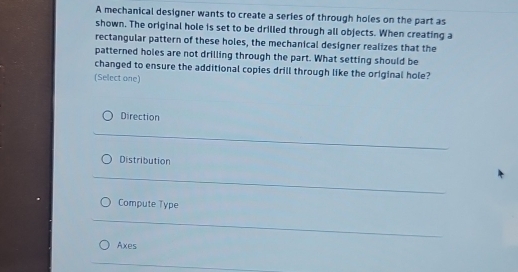 A mechanical designer wants to create a series of through holes on the part as
shown. The original hole is set to be drilled through all objects. When creating a
rectangular pattern of these holes, the mechanical designer realizes that the
patterned holes are not drilling through the part. What setting should be
changed to ensure the additional copies drill through like the original hole?
(Select one)
Direction
Distribution
Compute Type
Axes