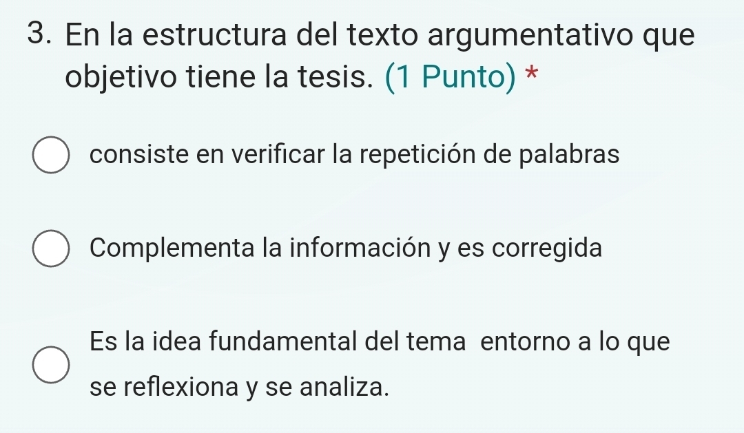 En la estructura del texto argumentativo que
objetivo tiene la tesis. (1 Punto) *
consiste en verificar la repetición de palabras
Complementa la información y es corregida
Es la idea fundamental del tema entorno a lo que
se reflexiona y se analiza.