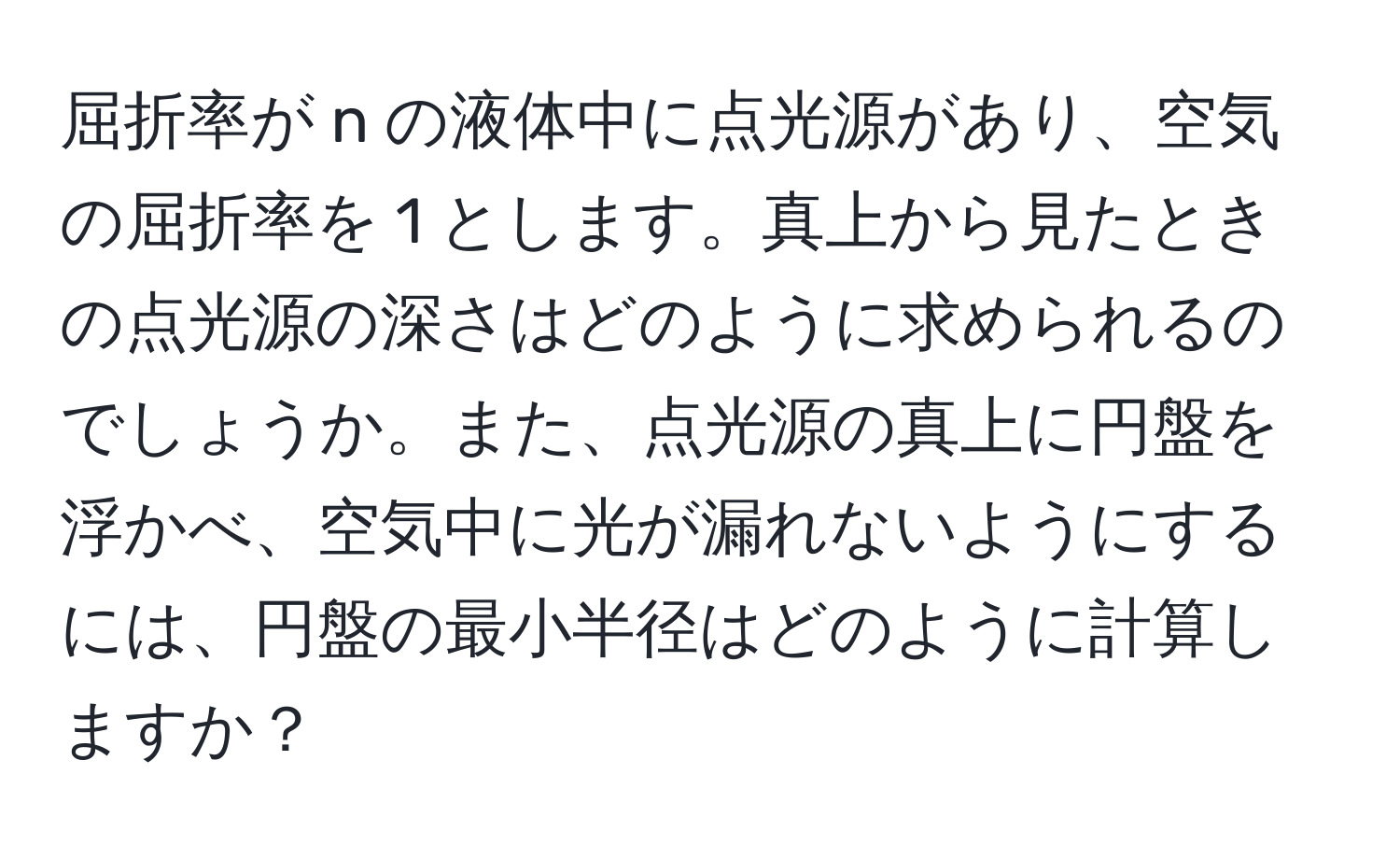 屈折率が n の液体中に点光源があり、空気の屈折率を 1 とします。真上から見たときの点光源の深さはどのように求められるのでしょうか。また、点光源の真上に円盤を浮かべ、空気中に光が漏れないようにするには、円盤の最小半径はどのように計算しますか？