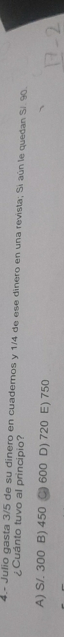 4.- Julio gasta 3/5 de su dinero en cuadernos y 1/4 de ese dinero en una revista; Si aún le quedan S/. 90.
¿Cuánto tuvo al principio?
A) S/. 300 B) 450 600 D) 720 E) 750