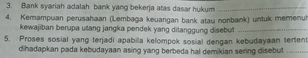 Bank syariah adalah bank yang bekerja atas dasar hukum_ 
4. Kemampuan perusahaan (Lembaga keuangan bank atau nonbank) untuk memenuh 
kewajiban berupa utang jangka pendek yang ditanggung disebut_ 
5. Proses sosial yang terjadi apabila kelompok sosial dengan kebudayaan tertent 
dihadapkan pada kebudayaan asing yang berbeda hal demikian sering disebut_