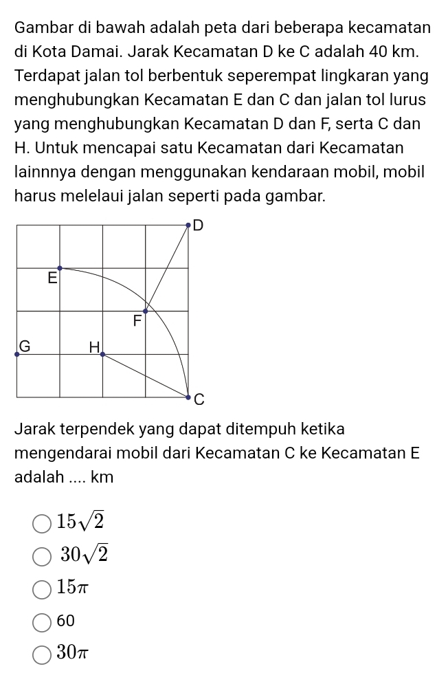 Gambar di bawah adalah peta dari beberapa kecamatan
di Kota Damai. Jarak Kecamatan D ke C adalah 40 km.
Terdapat jalan tol berbentuk seperempat lingkaran yang
menghubungkan Kecamatan E dan C dan jalan tol lurus
yang menghubungkan Kecamatan D dan F, serta C dan
H. Untuk mencapai satu Kecamatan dari Kecamatan
lainnnya dengan menggunakan kendaraan mobil, mobil
harus melelaui jalan seperti pada gambar.
Jarak terpendek yang dapat ditempuh ketika
mengendarai mobil dari Kecamatan C ke Kecamatan E
adalah .... km
15sqrt(2)
30sqrt(2)
15π
60
30π