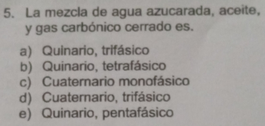 La mezcla de agua azucarada, aceite,
y gas carbónico cerrado es.
a) Quinario, trifásico
b) Quinario, tetrafásico
c) Cuaternario monofásico
d) Cuaternario, trifásico
e) Quinario, pentafásico